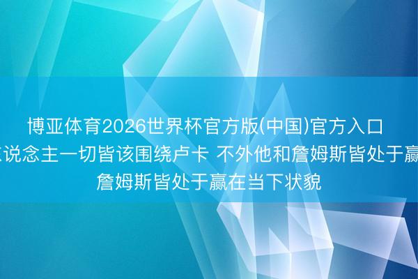 博亚体育2026世界杯官方版(中国)官方入口 Buha:湖东说念主一切皆该围绕卢卡 不外他和詹姆斯皆处于赢在当下状貌