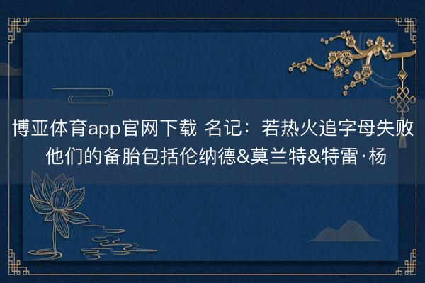 博亚体育app官网下载 名记:若热火追字母失败 他们的备胎包括伦纳德&莫兰特&特雷·杨