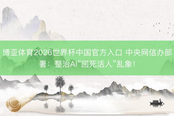 博亚体育2026世界杯中国官方入口 中央网信办部署:整治AI“回死活人”乱象!