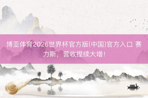 博亚体育2026世界杯官方版(中国)官方入口 赛力斯，营收捏续大增！