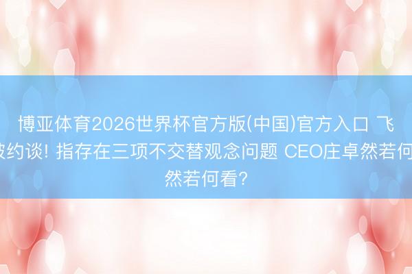 博亚体育2026世界杯官方版(中国)官方入口 飞猪被约谈! 指存在三项不交替观念问题 CEO庄卓然若何看?