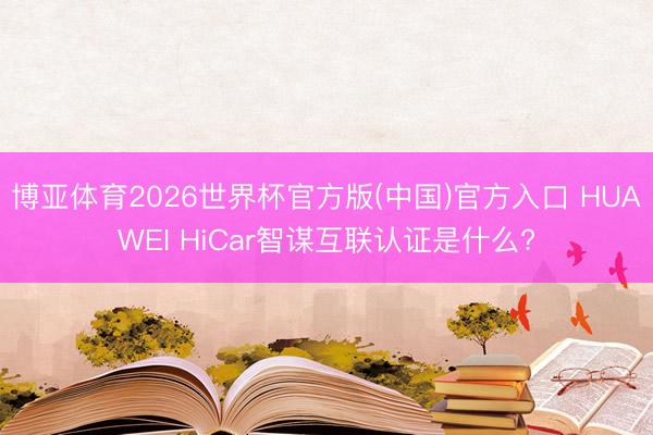 博亚体育2026世界杯官方版(中国)官方入口 HUAWEI HiCar智谋互联认证是什么?
