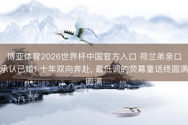 博亚体育2026世界杯中国官方入口 荷兰弟亲口承认已婚! 十年双向奔赴, 最低调的荧幕童话终圆满