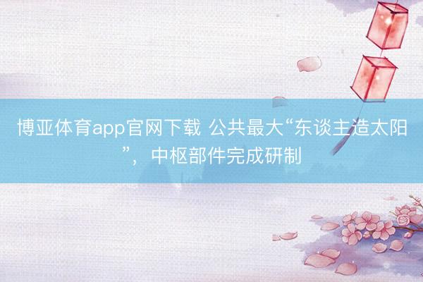 博亚体育app官网下载 公共最大“东谈主造太阳”,中枢部件完成研制