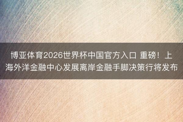 博亚体育2026世界杯中国官方入口 重磅！上海外洋金融中心发展离岸金融手脚决策行将发布
