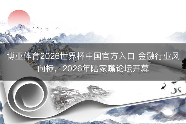 博亚体育2026世界杯中国官方入口 金融行业风向标，2026年陆家嘴论坛开幕