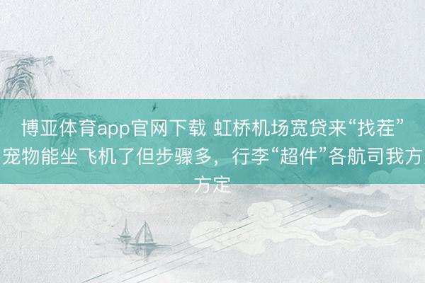博亚体育app官网下载 虹桥机场宽贷来“找茬”:宠物能坐飞机了但步骤多,行李“超件”各航司我方定