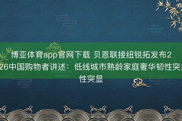 博亚体育app官网下载 贝恩联接纽锐拓发布2026中国购物者讲述:低线城市熟龄家庭奢华韧性突显