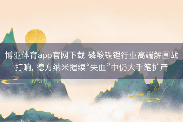 博亚体育app官网下载 磷酸铁锂行业高端解围战打响, 德方纳米握续“失血”中仍大手笔扩产