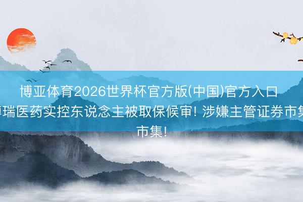 博亚体育2026世界杯官方版(中国)官方入口 博瑞医药实控东说念主被取保候审! 涉嫌主管证券市集!