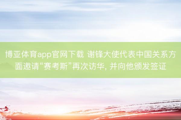 博亚体育app官网下载 谢锋大使代表中国关系方面邀请“赛考斯”再次访华, 并向他颁发签证