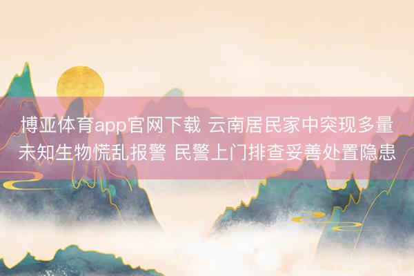 博亚体育app官网下载 云南居民家中突现多量未知生物慌乱报警 民警上门排查妥善处置隐患