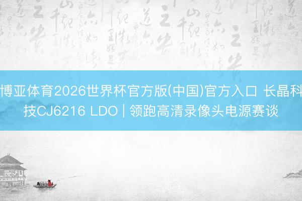 博亚体育2026世界杯官方版(中国)官方入口 长晶科技CJ6216 LDO | 领跑高清录像头电源赛谈